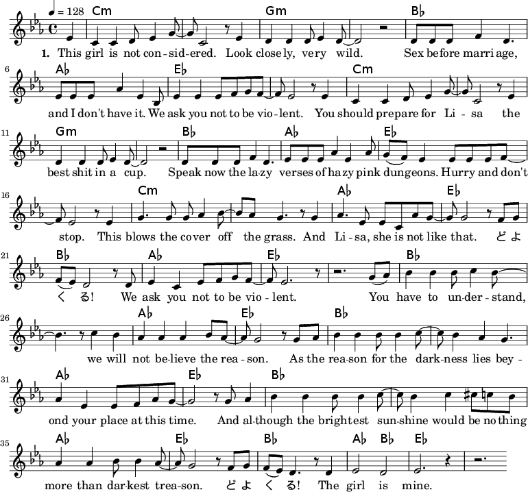 
\version "2.8.7"
<<
  \chords 
    { \transpose c es {
        s4 a1:m s e:m s g f c s   
        a1:m s e:m s g f c s
        a:m s f c g f c s
        g1 s f c   g s f c  
        g1 s f c   g f2 g2 c1 s  
    } }
  \relative
    { \key es \major \time 4/4 \tempo 4=128
      \partial 4 
      \transpose c es { 
        c'4   a a b8 c'4 e'8 ~ e'8 a2 r8 c'4 b b b8 c'4 b8 ~ b2 r
        b8 b b d'4 b4.   c'8 c' c' f'4 c' g8
        c'4 c' c'8 d' e' d' ~ d' c'2 r8 c'4 
        a a b8 c'4 e'8 ~ e'8 a2 r8 c'4 b b b8 c'4 b8 ~ b2 r
        b8 b b d'4 b4.   c'8 c' c' f'4 c' f'8
        e' (d') c'4 c'8 c' c' d' ~ d' c'2 r8 c'4
        e'4. e'8 e'8 f'4 g'8 ~ g' f' e'4. r8 e'4 f'4. c'8 c'8 a f' e' ~ e' e'2 r8 d'8 e'
        d' (c') b2 r8 b   c'4 a c'8 d' e' d' ~ d' c'2. r8   r2. e'8 (f')
        g'4 g' g'8 a'4 g'8 ~ g'4. r8 a'4 g'4
        f'4 f' f' g'8 f' ~ f' e'2 r8 e' f'
        g'4 g' g'8 g'4 a'8 ~ a' g'4 f' e'4.
        f'4 c' c'8 d' f' e' ~ e'2 r8 e' f'4
        g'4 g' g'8 g'4 a'8 ~ a' g'4 a' ais'8 a' g'
        f'4 f' g'8 g'4 f'8 ~ f' e'2 r8 d' e'
        d' (c') b4. r8 b4   c'2 b c'2. r4   r2.
    } }
  \addlyrics 
    { \set stanza = #"1. "
      This girl is not con -- sid -- ered.
      Look close -- ly, ve -- ry wild.
      Sex be -- fore marri -- age, and I don't have it.
      We ask you not to be vio -- lent.
      You should pre -- pare for Li -- sa
      the best shit in a cup.
      Speak now the la -- zy ver -- ses of ha -- zy
      pink dun -- geons. Hur -- ry and don't stop.
      This blows the co -- ver off the grass. 
      And Li -- sa, she is not like that.
      ど よ く る! We ask you not to be vio -- lent. 
      You have to un -- der -- stand, we will not be -- lieve the rea -- son.
      As the rea -- son for the dark -- ness
      lies bey -- ond your place at this time.
      And al -- though the bright -- est sun -- shine
      would be no -- thing more than dar -- kest trea -- son.
      ど よ く る! The girl is mine.
    }
  \addlyrics 
    { \set stanza = #"2. "
  %%    Con -- ti -- nue to their coun -- try.
  %%    It's just the place for you.
  %%    Sex be -- fore mar -- riage, there you can have it.
  %%    It's like a dream co -- me true. __ \skip 2
  %%    But wait un -- til De -- cem -- ber, 
  %%    the Dark -- est must be heard.
  %%    What she said last time, I can't re -- mem -- ber. 
  %%    The seg -- ment must be pre -- pa -- red.
  %%    You want to talk a -- bout it all
  %%    but now it's too late for __ \skip 4 that.
  %%    DO -- YU -- KU -- RU! You seg -- ment, stop be -- ing vio -- lent.
    }

>>
